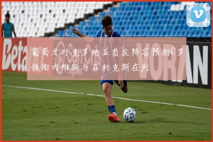 葡萄牙对克罗地亚首发阵容预测C罗领衔内维斯与菲利克斯在列