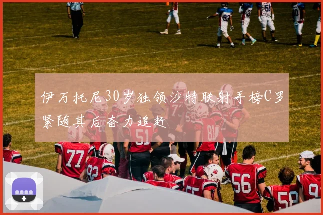 伊万托尼30岁独领沙特联射手榜C罗紧随其后奋力追赶