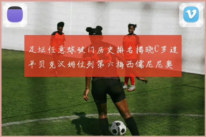 足坛任意球破门历史排名揭晓C罗追平贝克汉姆位列第六梅西儒尼尼奥称霸前两名