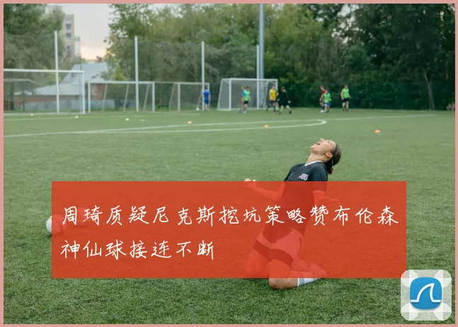 周琦质疑尼克斯挖坑策略赞布伦森神仙球接连不断