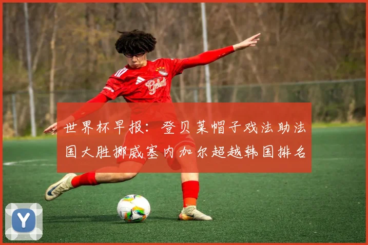 世界杯早报：登贝莱帽子戏法助法国大胜挪威塞内加尔超越韩国排名提升