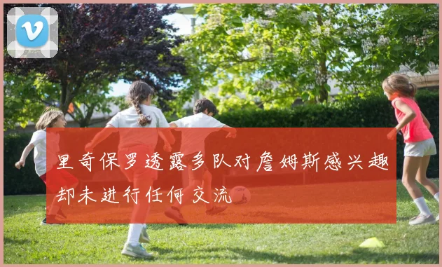 里奇保罗透露多队对詹姆斯感兴趣却未进行任何交流