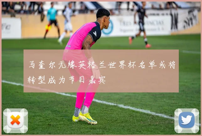 马奎尔无缘英格兰世界杯名单或将转型成为节目嘉宾