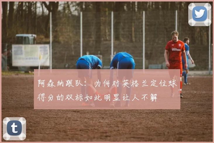 阿森纳跟队：为何对英格兰定位球得分的双标如此明显让人不解