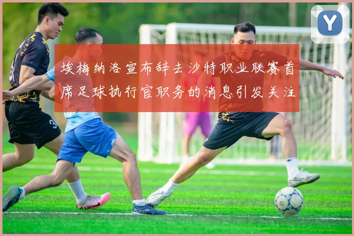 埃梅纳洛宣布辞去沙特职业联赛首席足球执行官职务的消息引发关注