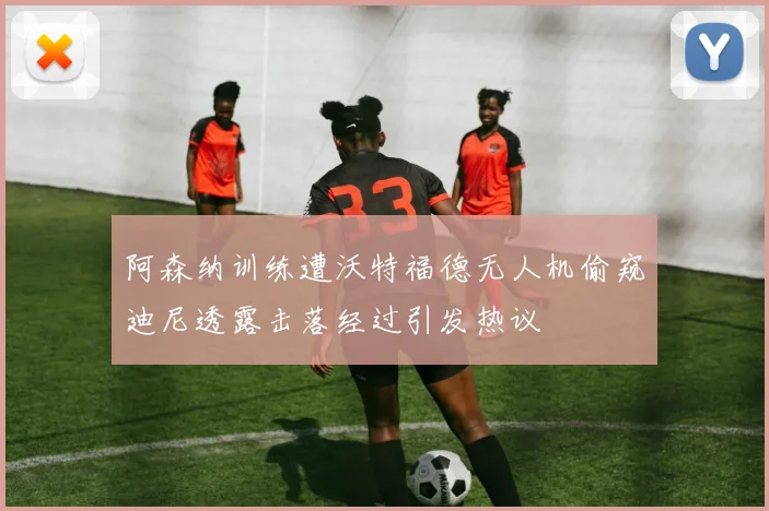 阿森纳训练遭沃特福德无人机偷窥迪尼透露击落经过引发热议