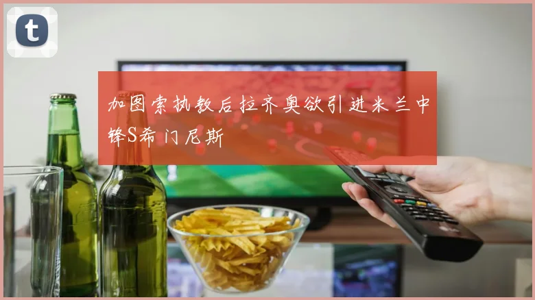 加图索执教后拉齐奥欲引进米兰中锋S希门尼斯