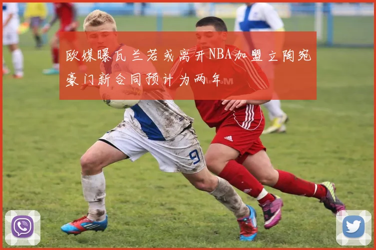 欧媒曝瓦兰若或离开NBA加盟立陶宛豪门新合同预计为两年