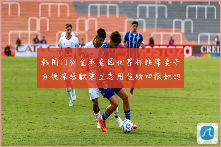 韩国门将金承奎因世界杯缺席妻子分娩深感歉意立志用佳绩回报她的支持