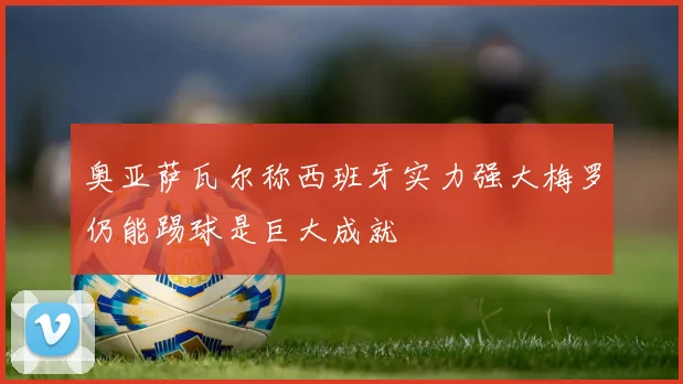 奥亚萨瓦尔称西班牙实力强大梅罗仍能踢球是巨大成就