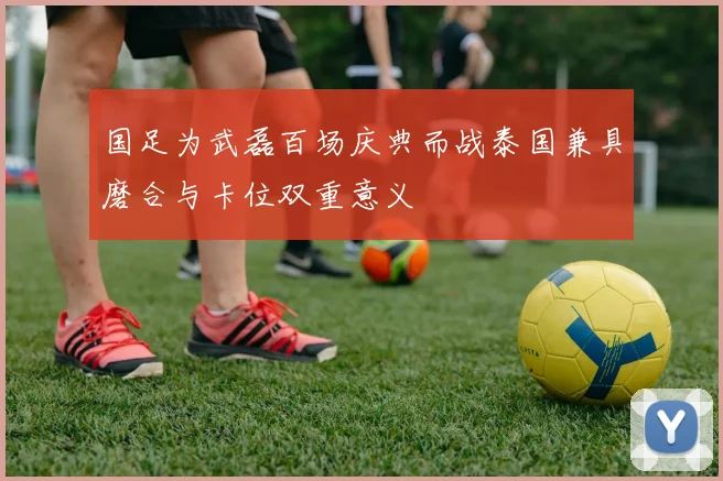 国足为武磊百场庆典而战泰国兼具磨合与卡位双重意义
