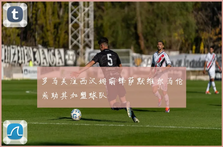 罗马关注西汉姆前锋萨默维尔马伦或助其加盟球队