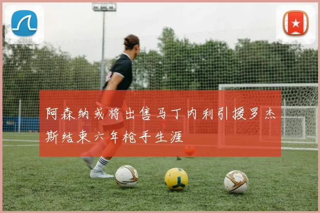 阿森纳或将出售马丁内利引援罗杰斯结束六年枪手生涯