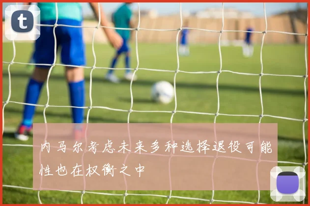 内马尔考虑未来多种选择退役可能性也在权衡之中