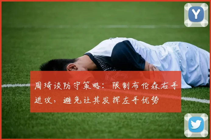 周琦谈防守策略：限制布伦森右手进攻，避免让其发挥左手优势