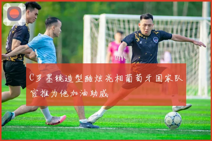C罗墨镜造型酷炫亮相葡萄牙国家队官推为他加油助威