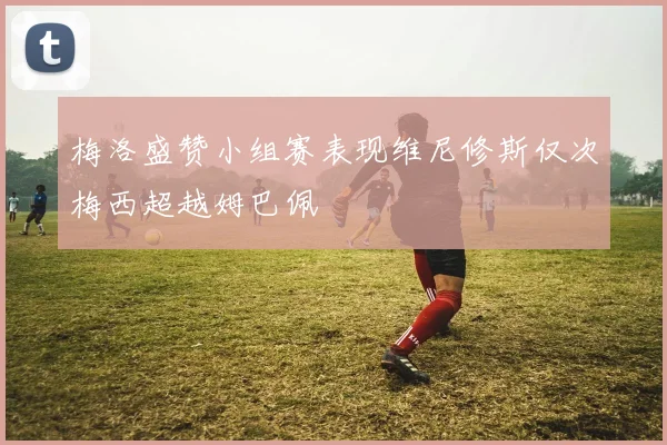 梅洛盛赞小组赛表现维尼修斯仅次梅西超越姆巴佩
