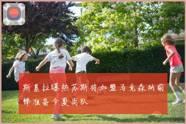 斯基拉曝热苏斯将加盟马竞森纳前锋准备今夏离队