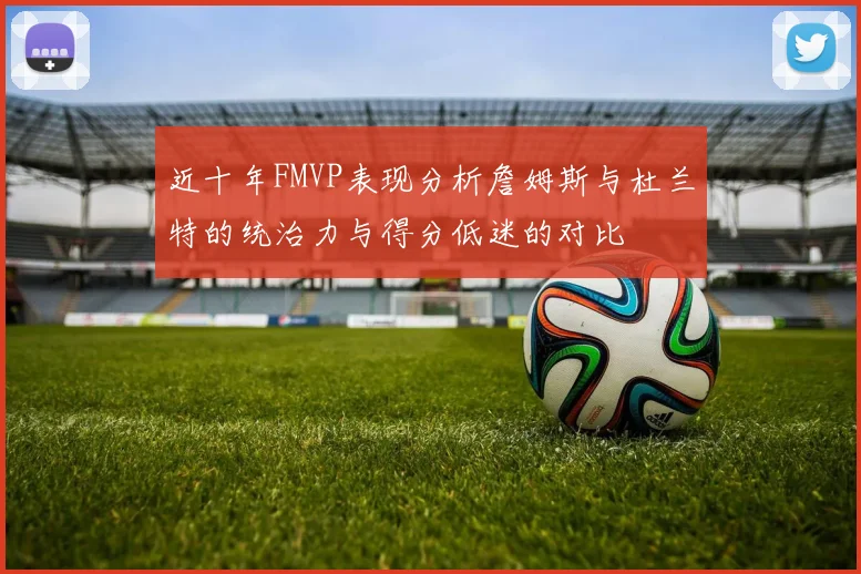近十年FMVP表现分析詹姆斯与杜兰特的统治力与得分低迷的对比